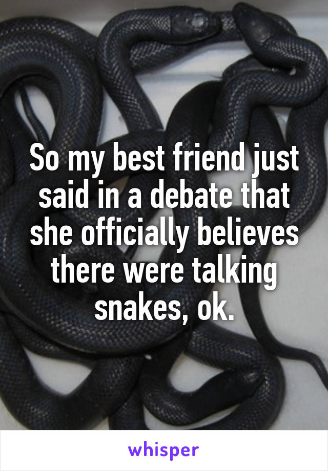 So my best friend just said in a debate that she officially believes there were talking snakes, ok.