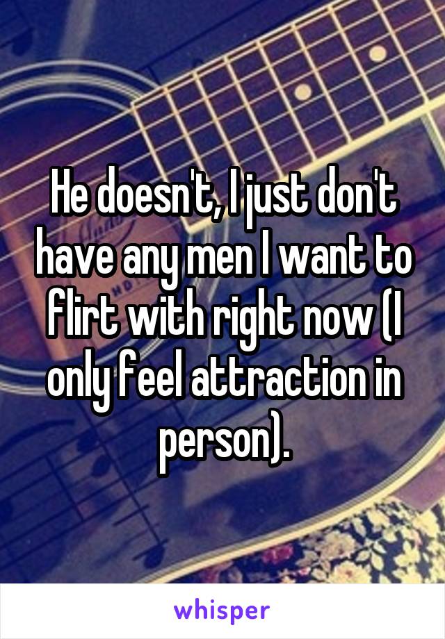 He doesn't, I just don't have any men I want to flirt with right now (I only feel attraction in person).