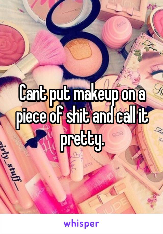 Cant put makeup on a piece of shit and call it pretty.