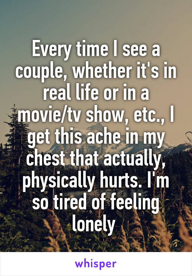 Every time I see a couple, whether it's in real life or in a movie/tv show, etc., I get this ache in my chest that actually, physically hurts. I'm so tired of feeling lonely 