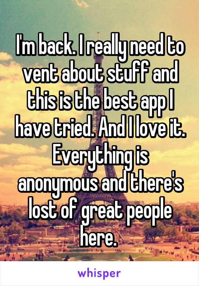 I'm back. I really need to vent about stuff and this is the best app I have tried. And I love it. Everything is anonymous and there's lost of great people here. 