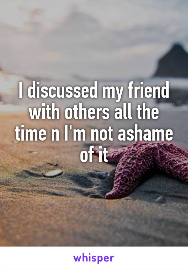 I discussed my friend with others all the time n I'm not ashame of it
