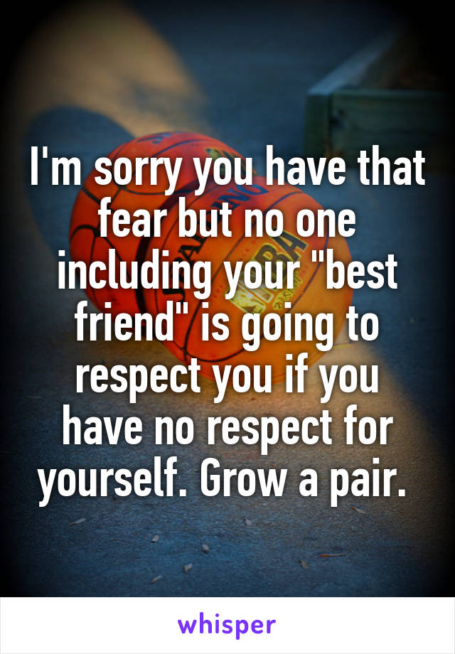 I'm sorry you have that fear but no one including your "best friend" is going to respect you if you have no respect for yourself. Grow a pair. 