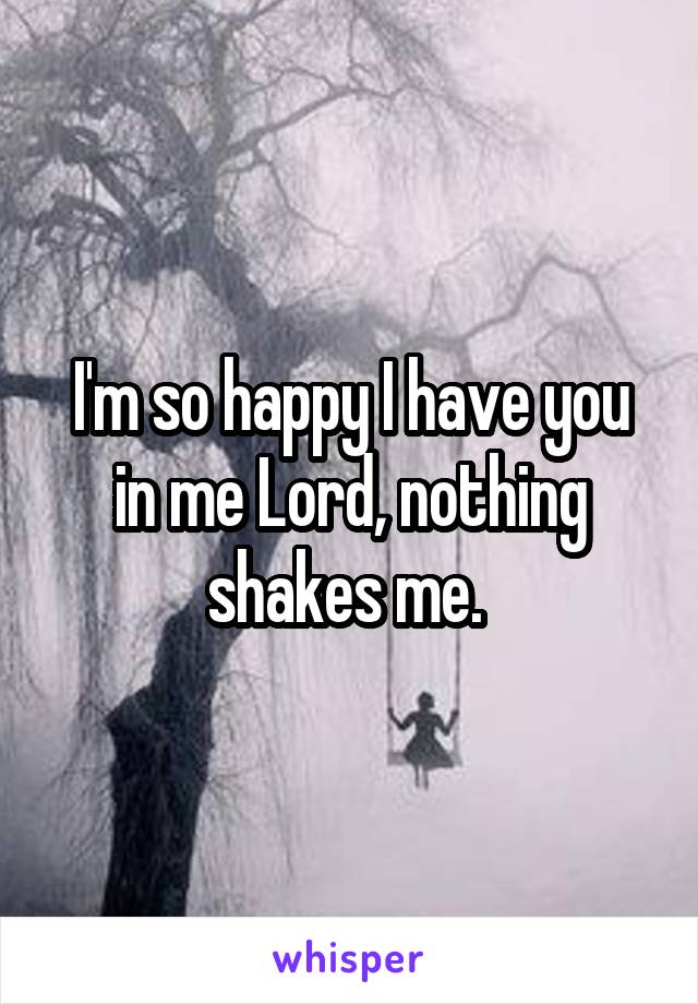 I'm so happy I have you in me Lord, nothing shakes me. 