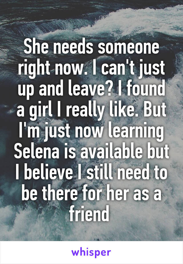 She needs someone right now. I can't just up and leave? I found a girl I really like. But I'm just now learning Selena is available but I believe I still need to be there for her as a friend 