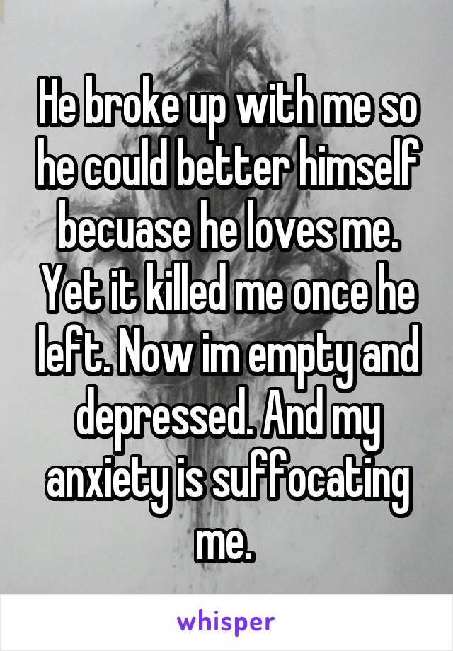 He broke up with me so he could better himself becuase he loves me. Yet it killed me once he left. Now im empty and depressed. And my anxiety is suffocating me. 