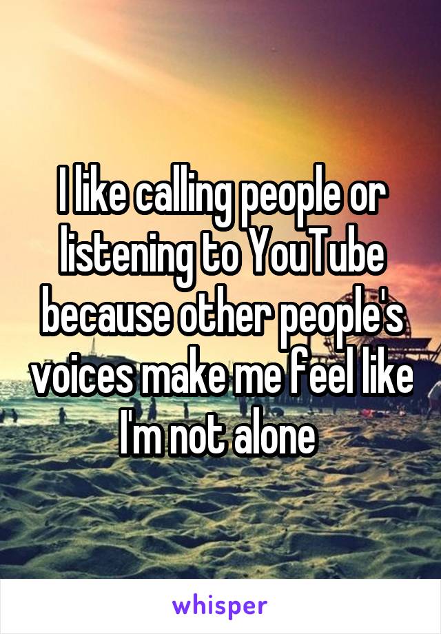 I like calling people or listening to YouTube because other people's voices make me feel like I'm not alone 