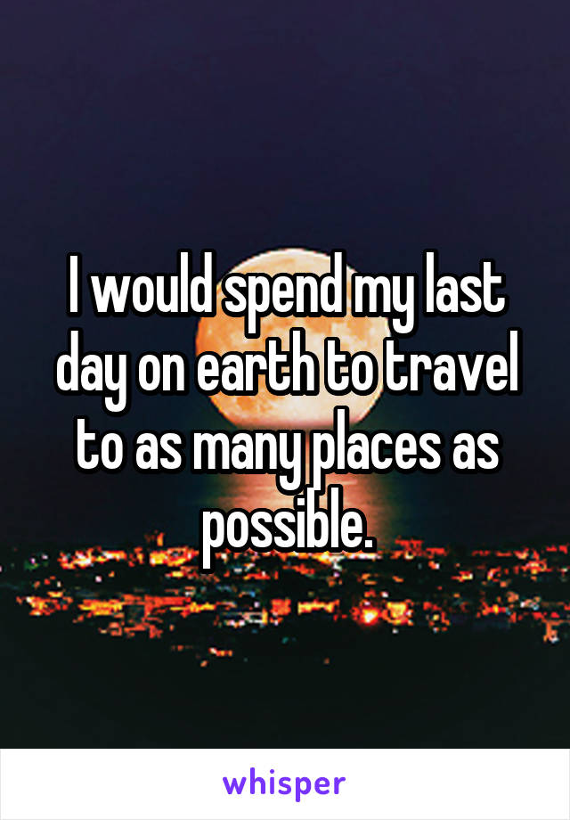 I would spend my last day on earth to travel to as many places as possible.