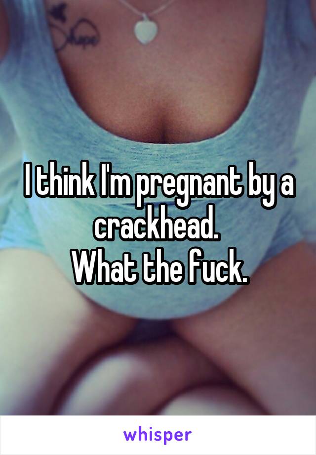 I think I'm pregnant by a crackhead. 
What the fuck.