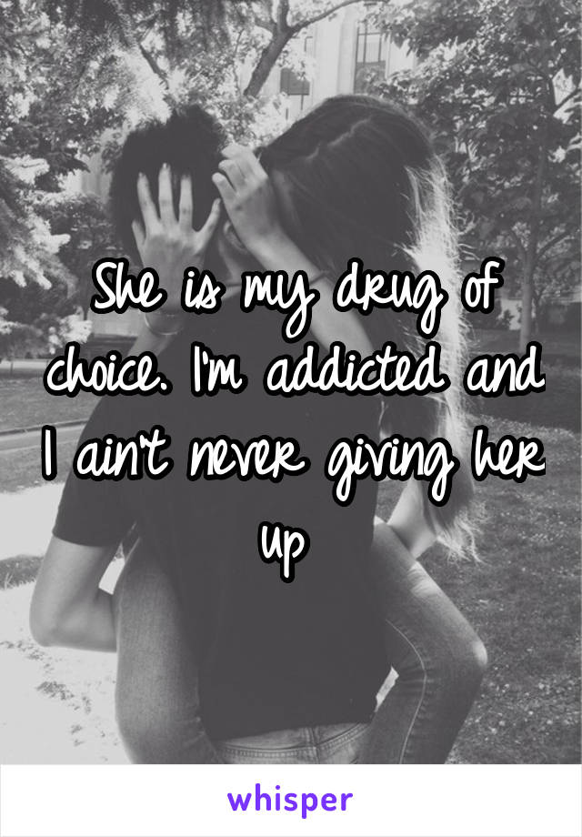 She is my drug of choice. I'm addicted and I ain't never giving her up 