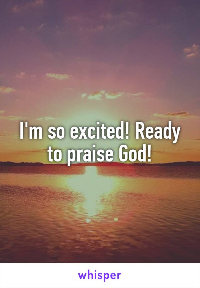 I'm so excited! Ready to praise God!