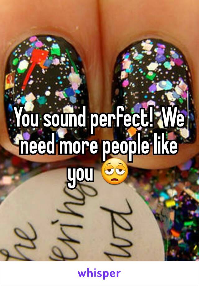 You sound perfect!  We need more people like you 😩