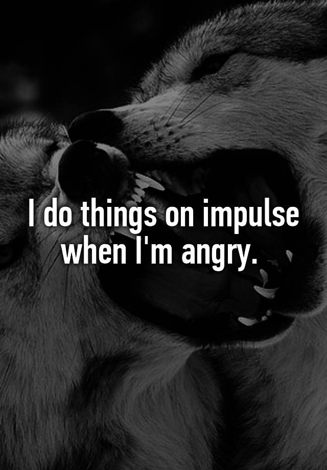 i-do-things-on-impulse-when-i-m-angry