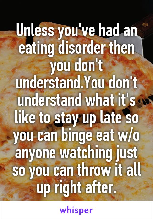 Unless you've had an eating disorder then you don't understand.You don't understand what it's like to stay up late so you can binge eat w/o anyone watching just so you can throw it all up right after.