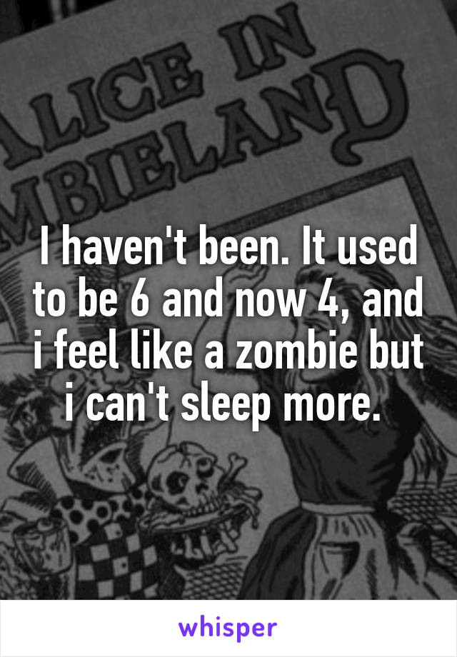 I haven't been. It used to be 6 and now 4, and i feel like a zombie but i can't sleep more. 