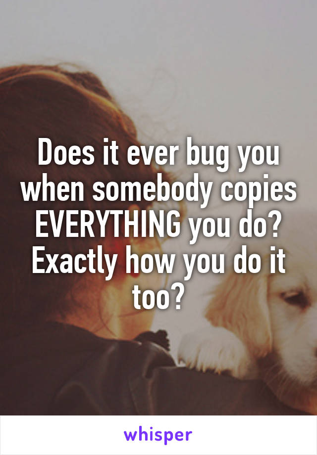 Does it ever bug you when somebody copies EVERYTHING you do? Exactly how you do it too?