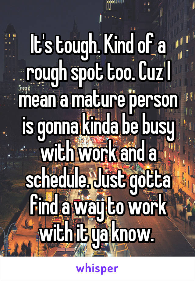 It's tough. Kind of a rough spot too. Cuz I mean a mature person is gonna kinda be busy with work and a schedule. Just gotta find a way to work with it ya know. 