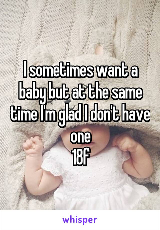 I sometimes want a baby but at the same time I'm glad I don't have one
18f