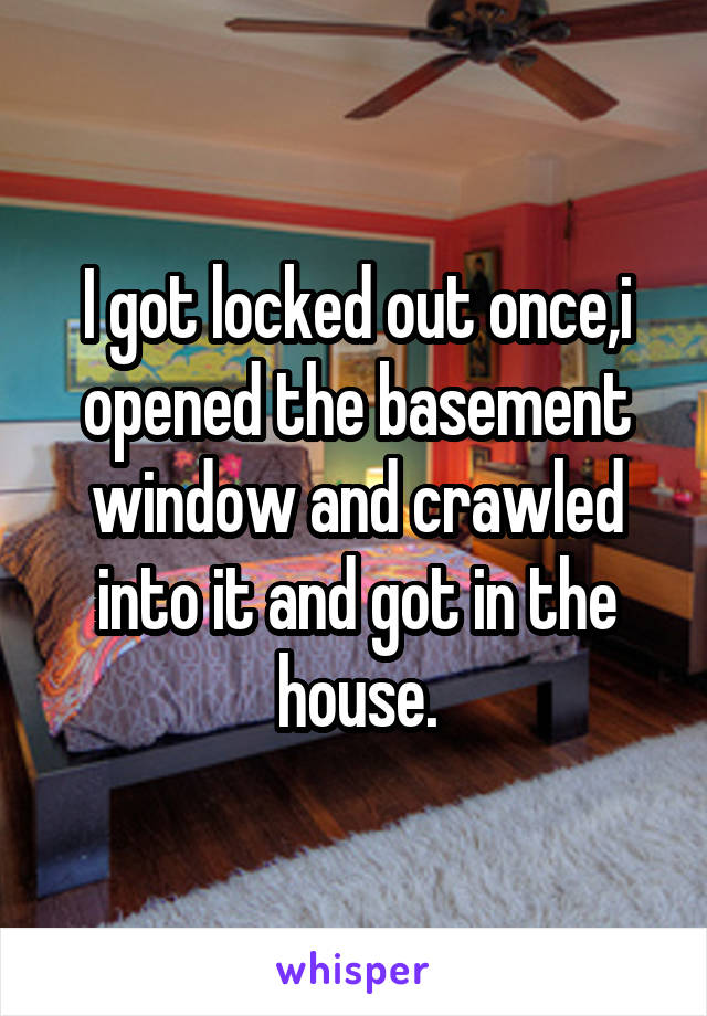 I got locked out once,i opened the basement window and crawled into it and got in the house.