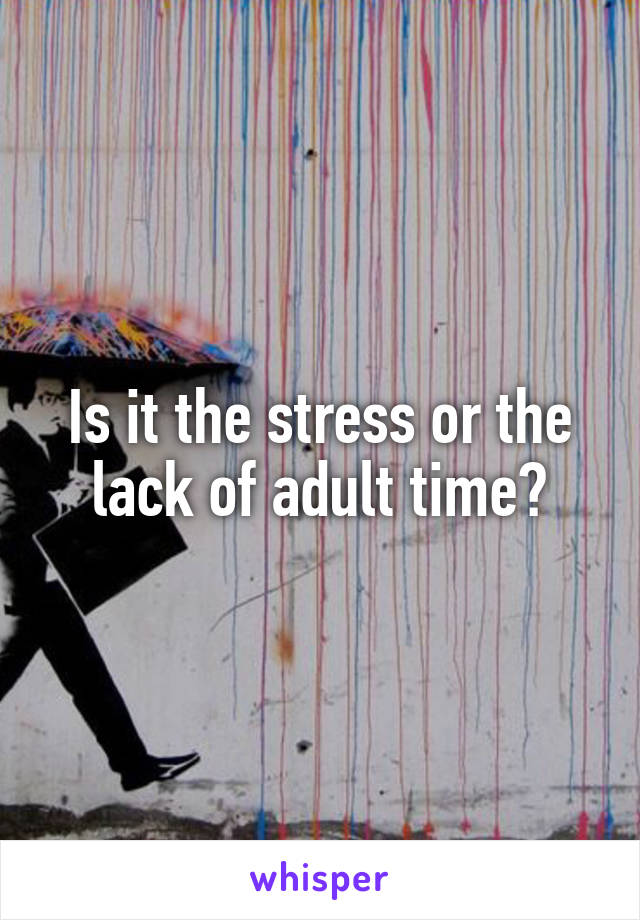 Is it the stress or the lack of adult time?