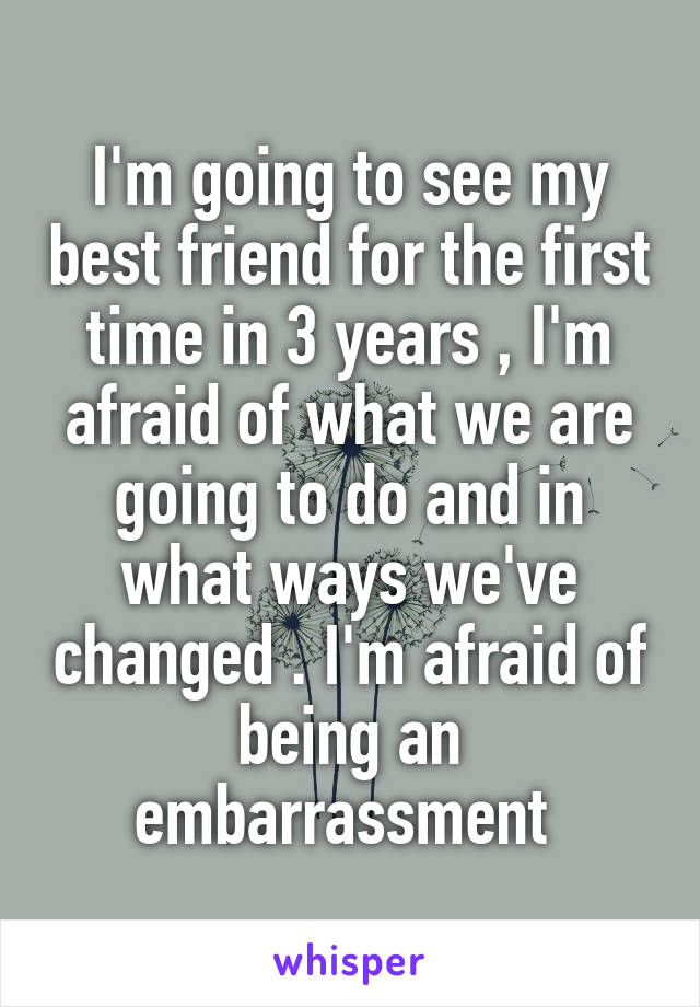 I'm going to see my best friend for the first time in 3 years , I'm afraid of what we are going to do and in what ways we've changed . I'm afraid of being an embarrassment 