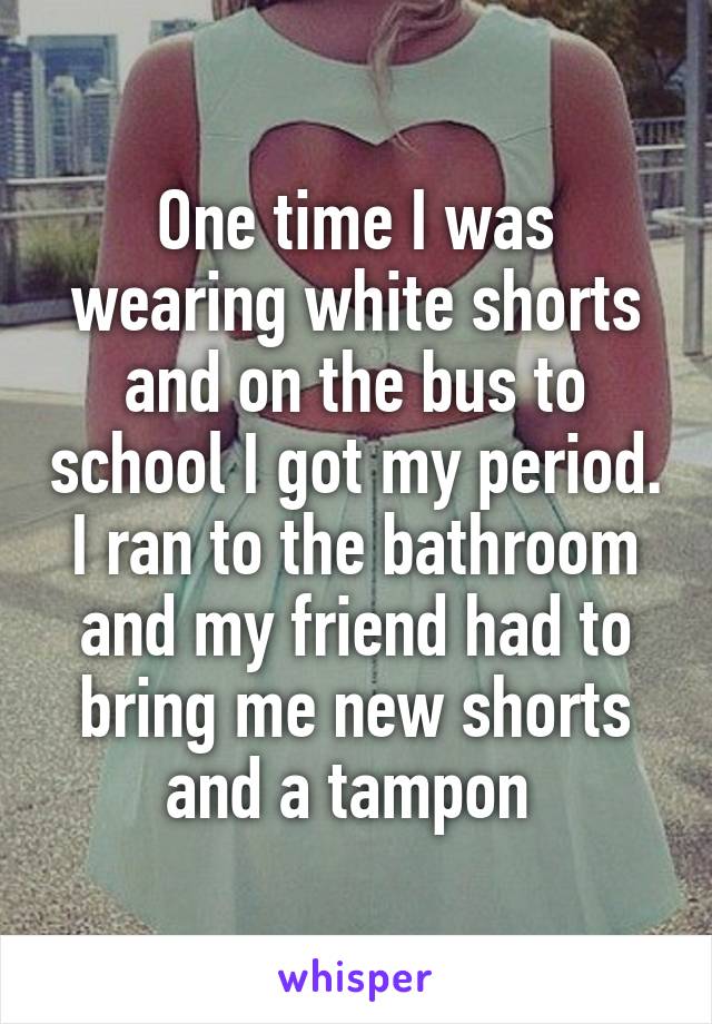 One time I was wearing white shorts and on the bus to school I got my period. I ran to the bathroom and my friend had to bring me new shorts and a tampon 