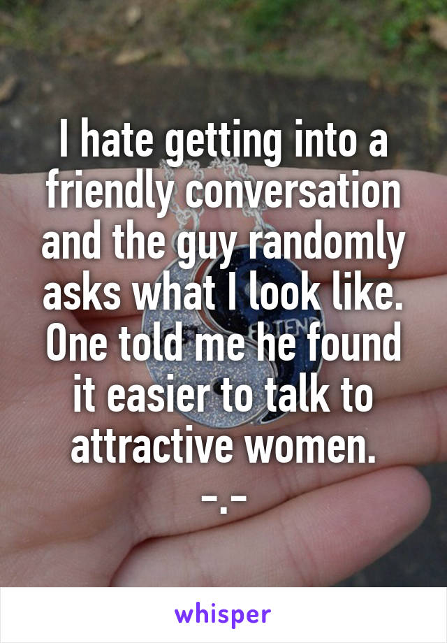 I hate getting into a friendly conversation and the guy randomly asks what I look like. One told me he found it easier to talk to attractive women.
-.-