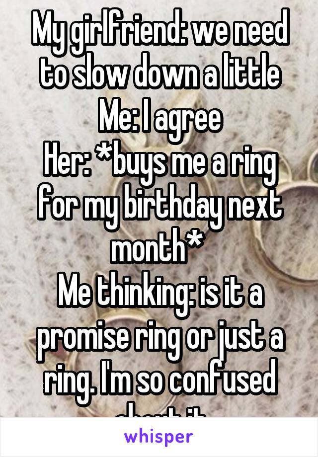 My girlfriend: we need to slow down a little
Me: I agree
Her: *buys me a ring for my birthday next month* 
Me thinking: is it a promise ring or just a ring. I'm so confused about it