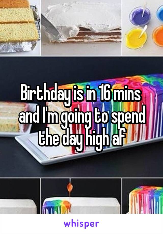 Birthday is in 16 mins  and I'm going to spend the day high af