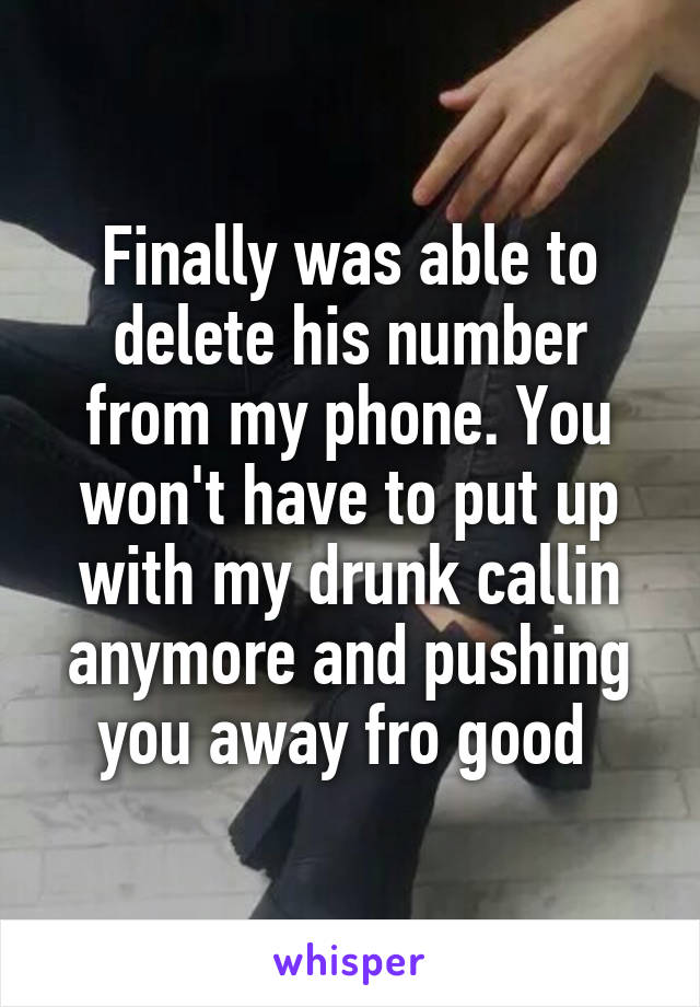 Finally was able to delete his number from my phone. You won't have to put up with my drunk callin anymore and pushing you away fro good 