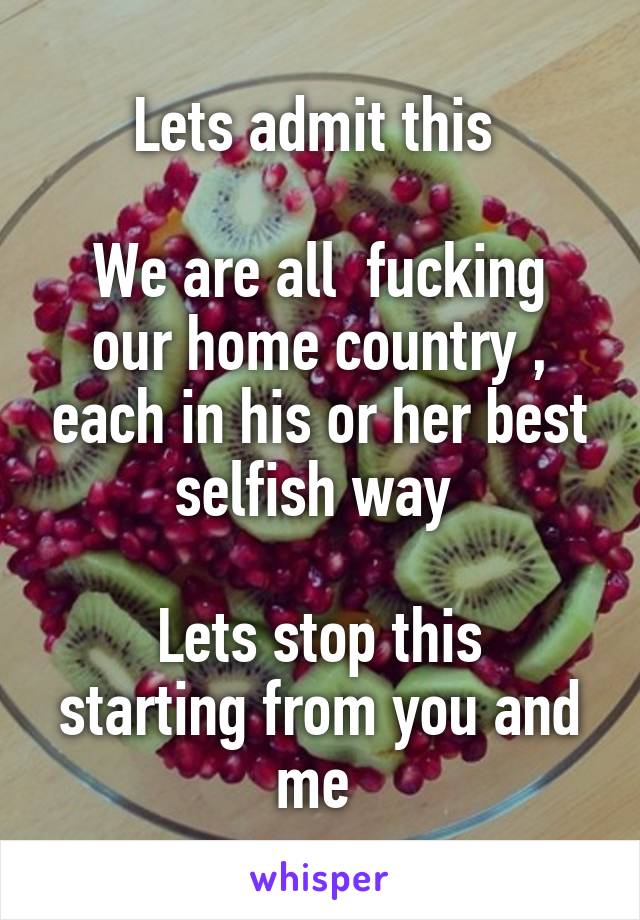 Lets admit this 

We are all  fucking our home country , each in his or her best selfish way 

Lets stop this starting from you and me 