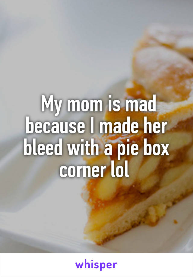  My mom is mad because I made her bleed with a pie box corner lol 