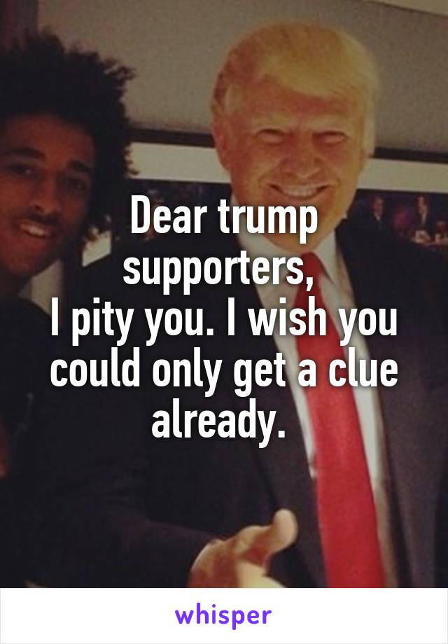 Dear trump supporters, 
I pity you. I wish you could only get a clue already. 