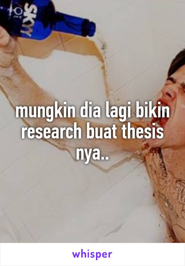 mungkin dia lagi bikin research buat thesis nya..