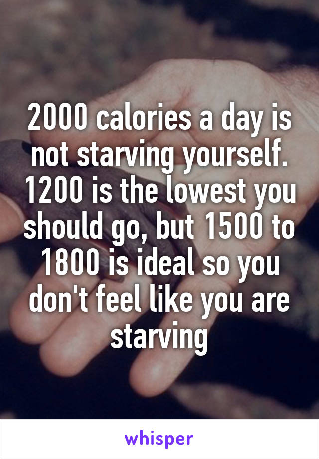 2000 calories a day is not starving yourself. 1200 is the lowest you should go, but 1500 to 1800 is ideal so you don't feel like you are starving