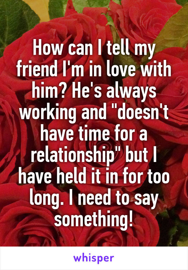 How can I tell my friend I'm in love with him? He's always working and "doesn't have time for a relationship" but I have held it in for too long. I need to say something!