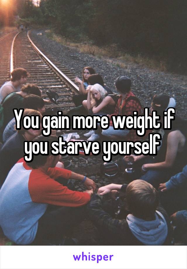 You gain more weight if you starve yourself 