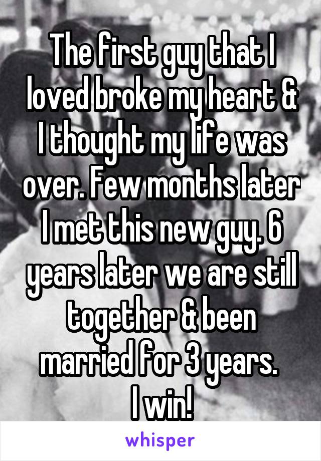 The first guy that I loved broke my heart & I thought my life was over. Few months later I met this new guy. 6 years later we are still together & been married for 3 years. 
I win!