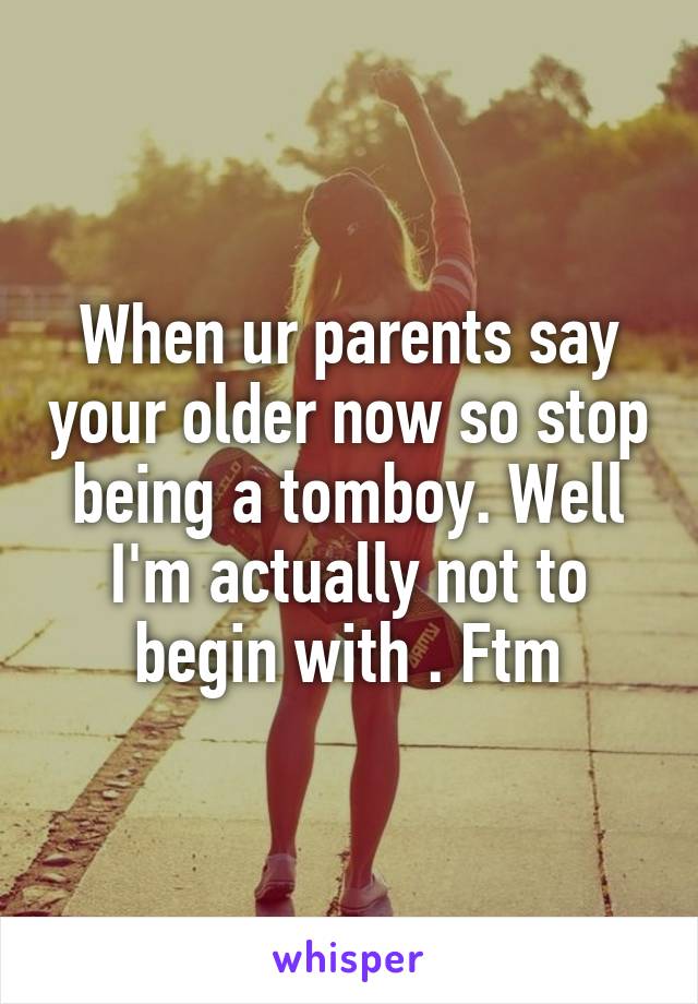 When ur parents say your older now so stop being a tomboy. Well I'm actually not to begin with . Ftm