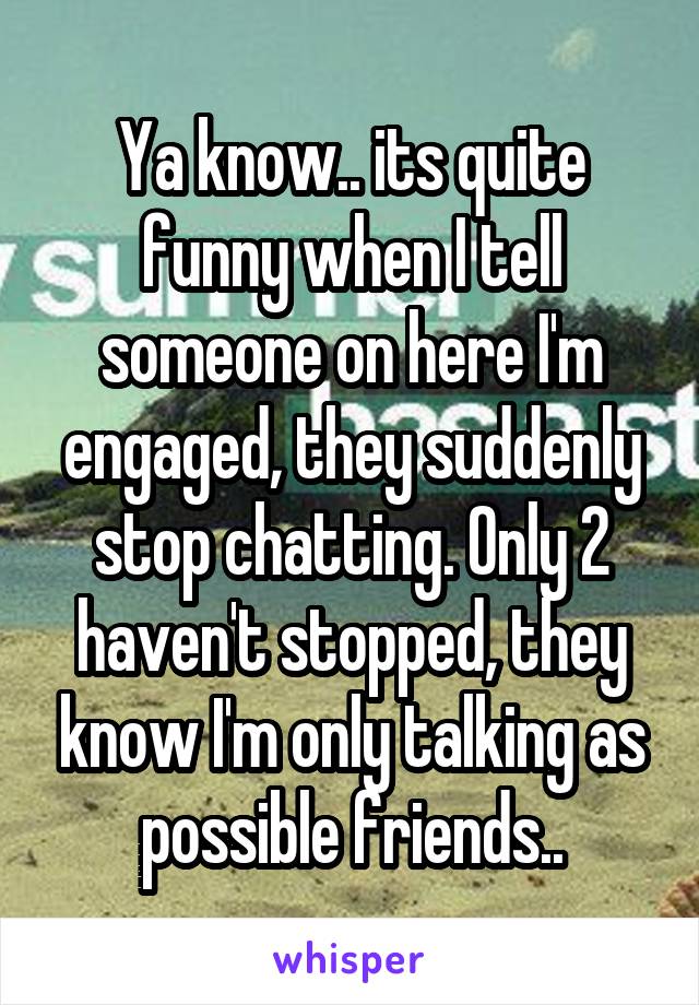 Ya know.. its quite funny when I tell someone on here I'm engaged, they suddenly stop chatting. Only 2 haven't stopped, they know I'm only talking as possible friends..