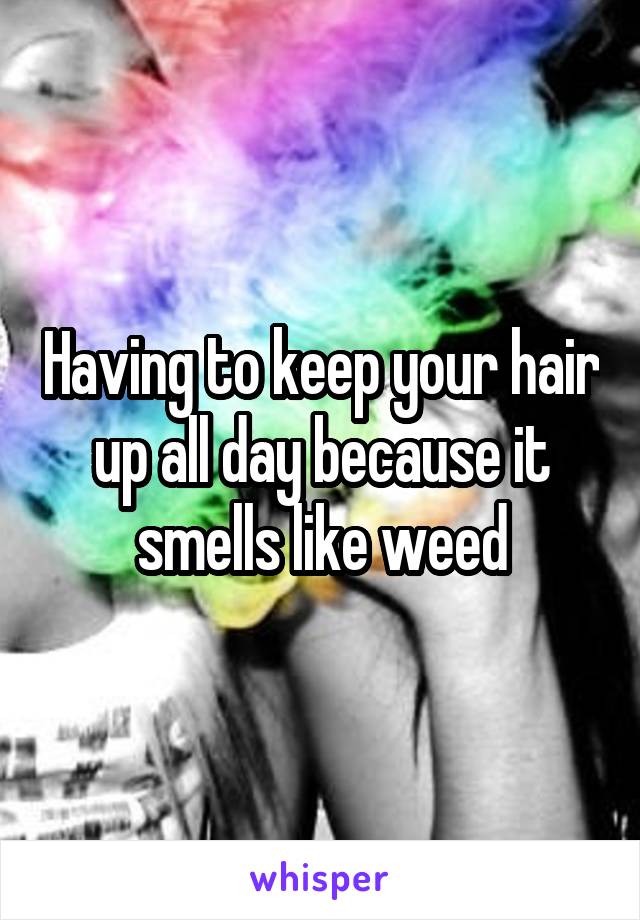 Having to keep your hair up all day because it smells like weed