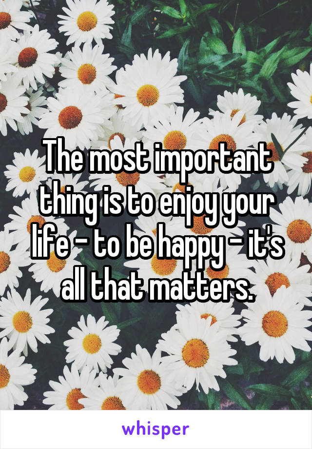 The most important thing is to enjoy your life - to be happy - it's all that matters.