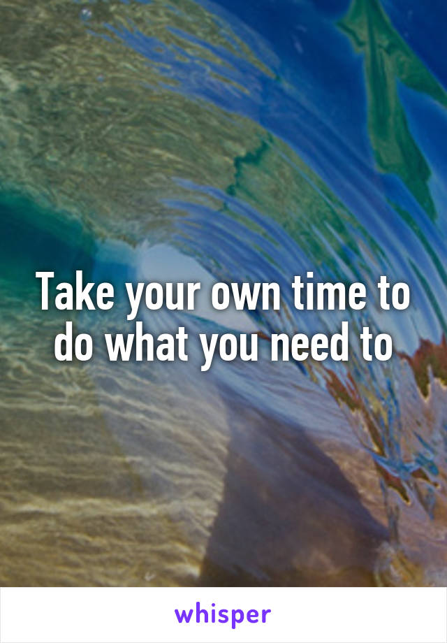 Take your own time to do what you need to