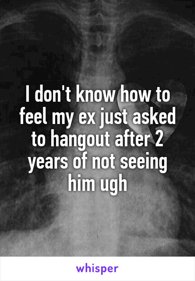 I don't know how to feel my ex just asked to hangout after 2 years of not seeing him ugh