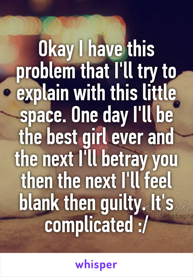 Okay I have this problem that I'll try to explain with this little space. One day I'll be the best girl ever and the next I'll betray you then the next I'll feel blank then guilty. It's complicated :/