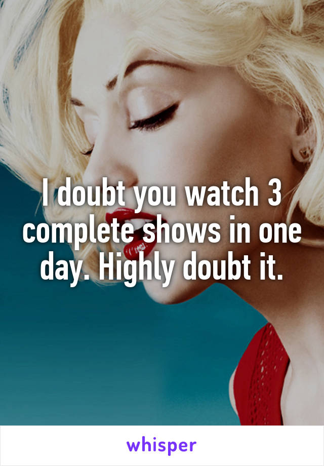 I doubt you watch 3 complete shows in one day. Highly doubt it.