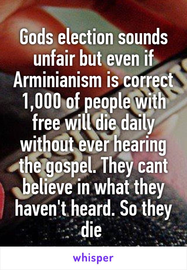 Gods election sounds unfair but even if Arminianism is correct 1,000 of people with free will die daily without ever hearing the gospel. They cant believe in what they haven't heard. So they die 