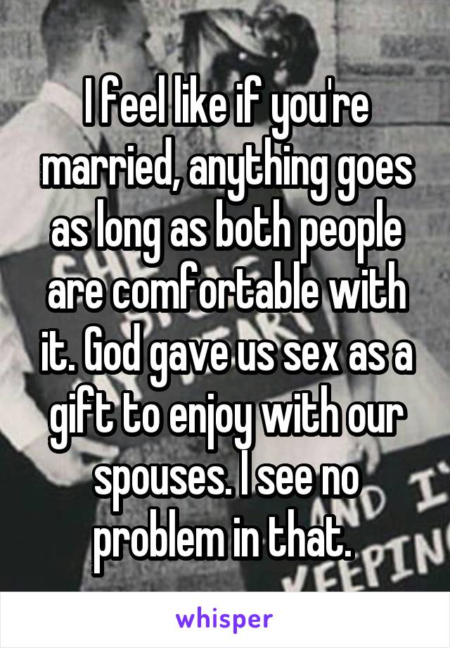 I feel like if you're married, anything goes as long as both people are comfortable with it. God gave us sex as a gift to enjoy with our spouses. I see no problem in that. 