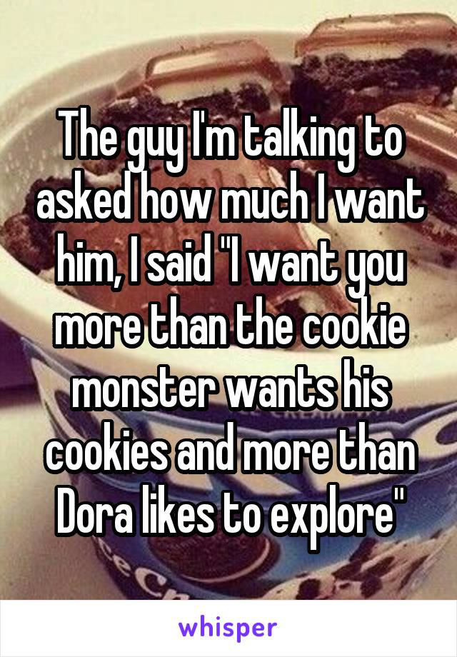 The guy I'm talking to asked how much I want him, I said "I want you more than the cookie monster wants his cookies and more than Dora likes to explore"