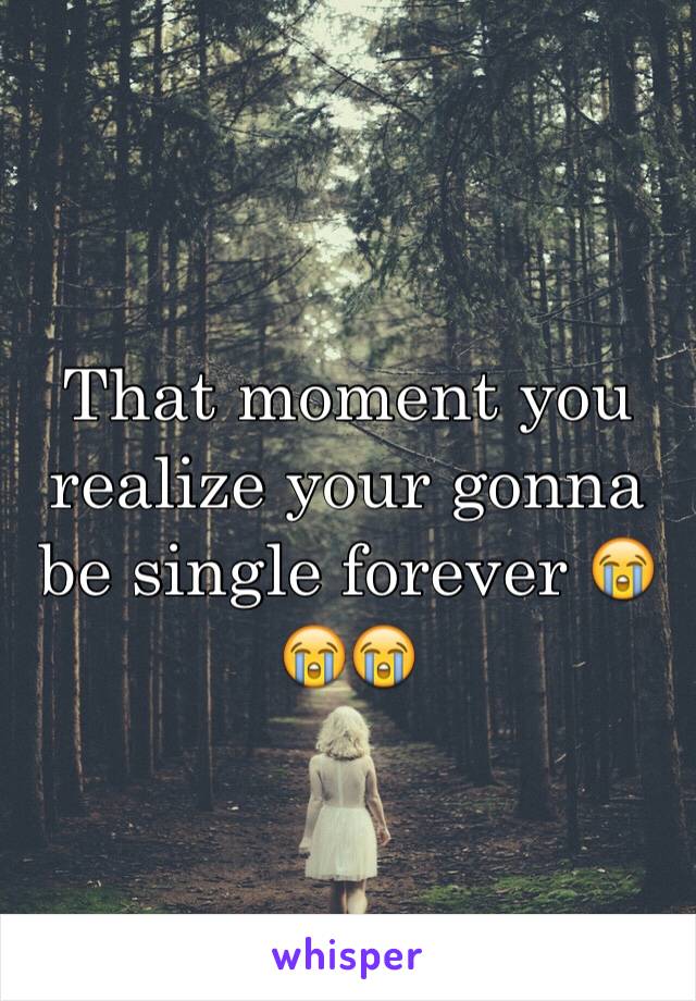 That moment you realize your gonna be single forever 😭😭😭